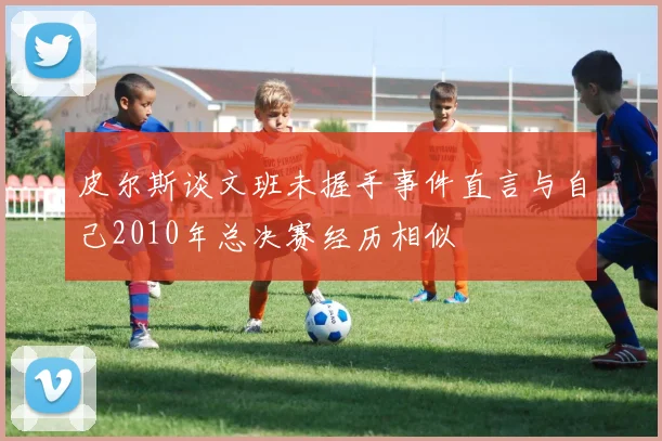 皮尔斯谈文班未握手事件直言与自己2010年总决赛经历相似
