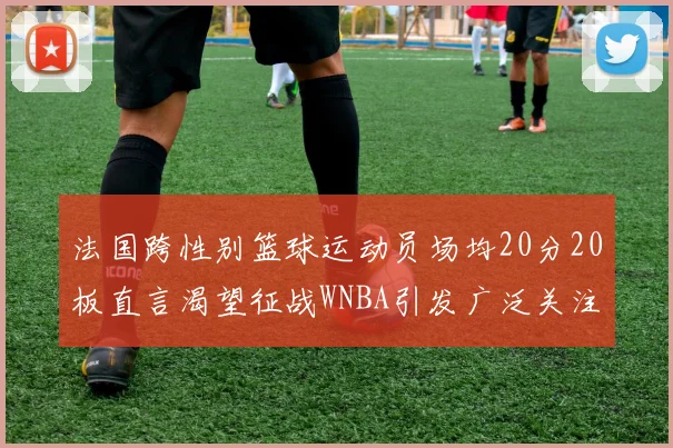法国跨性别篮球运动员场均20分20板直言渴望征战WNBA引发广泛关注