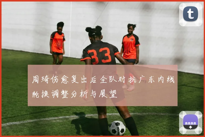 周琦伤愈复出后全队对抗广东内线轮换调整分析与展望