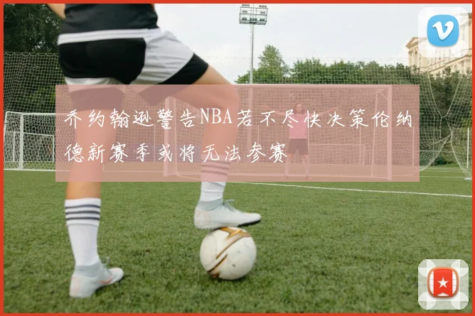 乔约翰逊警告NBA若不尽快决策伦纳德新赛季或将无法参赛